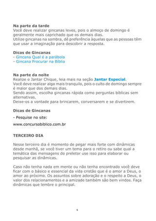 6
Na parte da tarde
Você deve realizar gincanas leves, pois o almoço de domingo é
geralmente mais caprichado que os demais dias.
Utilize gincanas na sombra, dê preferência àquelas que as pessoas têm
que usar a imaginação para descobrir a resposta.
Dicas de Gincanas
- Gincana Qual é a parábola
- Gincana Procurar na Bíblia
Na parte da noite
Realize o Jantar Chique, leia mais na seção Jantar Especial.
Você deve realizar algo mais tranquilo, pois o culto de domingo sempre
é maior que dos demais dias.
Sendo assim, escolha gincanas rápida como perguntas bíblicas sem
alternativas.
Deixe-os a vontade para brincarem, conversarem e se divertirem.
Dicas de Gincanas
- Pesquise no site:
www.concursobiblico.com.br
TERCEIRO DIA
Nesse terceiro dia é momento de pegar mais forte com dinâmicas
desde manhã, se você tiver um tema para o retiro ou sabe qual a
temática das mensagens do preletor use isso para elaborar ou
pesquisar as dinâmicas.
Caso não tenha nada em mente ou não tenha encontrado você deve
ficar com o básico e essencial da vida cristão que é o amor a Deus, o
amor ao próximo. Os assuntos sobre adoração e o respeito a Deus, o
valor dos relacionamentos e a amizade também são bem vindos. Faça
dinâmicas que lembre o principal.
 