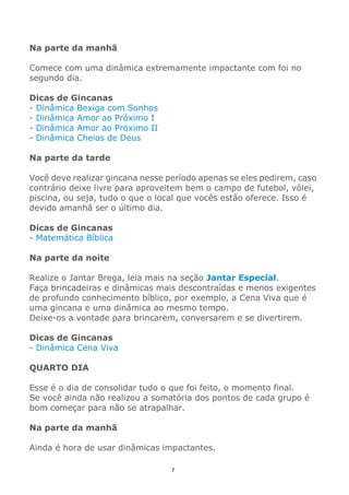 7
Na parte da manhã
Comece com uma dinâmica extremamente impactante com foi no
segundo dia.
Dicas de Gincanas
- Dinâmica Bexiga com Sonhos
- Dinâmica Amor ao Próximo I
- Dinâmica Amor ao Próximo II
- Dinâmica Cheios de Deus
Na parte da tarde
Você deve realizar gincana nesse período apenas se eles pedirem, caso
contrário deixe livre para aproveitem bem o campo de futebol, vôlei,
piscina, ou seja, tudo o que o local que vocês estão oferece. Isso é
devido amanhã ser o último dia.
Dicas de Gincanas
- Matemática Bíblica
Na parte da noite
Realize o Jantar Brega, leia mais na seção Jantar Especial.
Faça brincadeiras e dinâmicas mais descontraídas e menos exigentes
de profundo conhecimento bíblico, por exemplo, a Cena Viva que é
uma gincana e uma dinâmica ao mesmo tempo.
Deixe-os a vontade para brincarem, conversarem e se divertirem.
Dicas de Gincanas
- Dinâmica Cena Viva
QUARTO DIA
Esse é o dia de consolidar tudo o que foi feito, o momento final.
Se você ainda não realizou a somatória dos pontos de cada grupo é
bom começar para não se atrapalhar.
Na parte da manhã
Ainda é hora de usar dinâmicas impactantes.
 