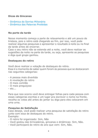 8
Dicas de Gincanas
- Dinâmica do Sorriso Milionário
- Dinâmica das Palavras Proibidas
Na parte da tarde
Nesse momento começa a parte de relaxamento e até um pouco de
tristeza, pois o retiro está chegando ao fim, por isso, você pode
realizar algumas pesquisas e apresentar o resultado à noite ou no final
da tarde antes de encerrar.
Caso o seu retiro não se estenda até a noite, você deve realizar as
sugestões da noite na parte da tarde, ou seja, apresente as pesquisas
e diga qual grupo ganhou.
Destaques do retiro
Você deve realizar a votação de destaques do retiro.
Esse é o momento de saber quem foram às pessoas que se destacaram
nas seguintes categorias:
- A pessoa mais divertida
- A revelação do retiro
- O mais comilão
- O mais preguiçoso
- etc...
Para que isso ocorra você deve entregar folhas para cada pessoa com
essas categorias escritas e um lugar pra escrever o nome na frente,
recolha os votos até antes do jantar ou diga para eles colocarem em
uma urna.
Pesquisa de Satisfação
Caso deseje, você pode realizar uma pesquisa de satisfação do retiro
junto com essa de destaques do retiro.
Exemplo:
- O retiro foi organizado: Sim, Não
- Você gostou das brincadeiras, gincanas e dinâmicas: Sim, Não.
- Você participará do retiro do ano que vem: Sim, Não.
 