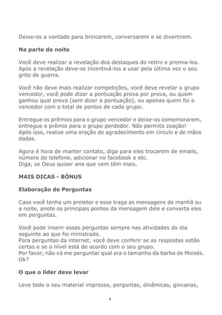 9
Deixe-os a vontade para brincarem, conversarem e se divertirem.
Na parte da noite
Você deve realizar a revelação dos destaques do retiro e premia-los.
Após a revelação deve-se incentivá-los a usar pela última vez o seu
grito de guerra.
Você não deve mais realizar competições, você deve revelar o grupo
vencedor, você pode dizer a pontuação prova por prova, ou quem
ganhou qual prova (sem dizer a pontuação), ou apenas quem foi o
vencedor com o total de pontos de cada grupo.
Entregue os prêmios para o grupo vencedor e deixe-os comemorarem,
entregue o prêmio para o grupo perdedor. Não permita zoação!
Após isso, realize uma oração de agradecimento em circulo e de mãos
dadas.
Agora é hora de manter contato, diga para eles trocarem de emails,
número de telefone, adicionar no facebook e etc.
Diga, se Deus quiser ano que vem têm mais.
MAIS DICAS - BÔNUS
Elaboração de Perguntas
Caso você tenha um preletor e esse traga as mensagens de manhã ou
a noite, anote os principais pontos da mensagem dele e converta eles
em perguntas.
Você pode inserir essas perguntas sempre nas atividades do dia
seguinte ao que foi ministrado.
Para perguntas da internet, você deve conferir se as respostas estão
certas e se o nível está de acordo com o seu grupo.
Por favor, não vá me perguntar qual era o tamanho da barba de Moisés.
Ok?
O que o líder deve levar
Leve todo o seu material impresso, perguntas, dinâmicas, gincanas,
 
