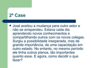 2º Case José aceitou a mudança para outro setor e não se arrependeu. Estava cada dia aprendendo novos conhecimentos e compartilhando outros com os novos colegas. Surgiu a possibilidade inesperada, mas de grande importância, de uma capacitação em outro estado. No entanto, no mesmo período ele tinha outros planos, tão importantes quanto esse. E agora, como decidir o que fazer? 