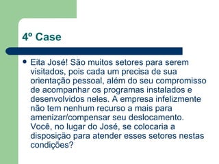 4º Case Eita José! São muitos setores para serem visitados, pois cada um precisa de sua orientação pessoal, além do seu compromisso de acompanhar os programas instalados e desenvolvidos neles. A empresa infelizmente não tem nenhum recurso a mais para amenizar/compensar seu deslocamento. Você, no lugar do José, se colocaria a disposição para atender esses setores nestas condições? 