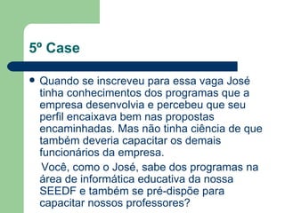 5º Case Quando se inscreveu para essa vaga José tinha conhecimentos dos programas que a empresa desenvolvia e percebeu que seu perfil encaixava bem nas propostas encaminhadas. Mas não tinha ciência de que também deveria capacitar os demais funcionários da empresa.  Você, como o José, sabe dos programas na área de informática educativa da nossa SEEDF e também se pré-dispõe para capacitar nossos professores? 