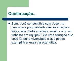Continuação... Bem, você se identifica com José, na presteza e pontualidade das solicitações feitas pela chefia imediata, assim como no trabalho em equipe? Cite uma situação que você já tenha vivenciado e que possa exemplificar essa característica. 