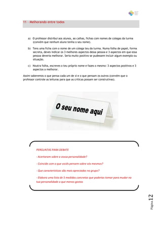 11 – Melhorando entre todos



   a) O professor distribui aos alunos, ao calhas, fichas com nomes de colegas da turma
      (convém que nenhum aluno tenha o seu nome).

   b) Tens uma ficha com o nome de um colega teu da turma. Numa folha de papel, forma
      secreta, deves indicar os 3 melhores aspectos dessa pessoa e 3 aspectos em que essa
      pessoa deveria melhorar. Seria muito positivo se pudessem incluir algum exemplo ou
      situação.

   c) Noutra folha, escreves o teu próprio nome e fazes o mesmo: 3 aspectos positivos e 3
      aspectos a melhorar.

Assim saberemos o que pensa cada um de si e o que pensam os outros (convém que o
professor controle as leituras para que as criticas possam ser construtivas).




          PERGUNTAS PARA DEBATE

          - Acertaram sobre a vossa personalidade?

          - Coincide com o que vocês pensem sobre vós mesmos?

          - Que características são mais apreciadas no grupo?

          - Elabora uma lista de 5 medidas concretas que poderias tomar para mudar na
          tua personalidade o que menos gostas
                                                                                            12
                                                                                            Página
 