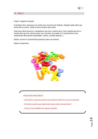 13 – Raio X


Propor a seguinte situação:

O professor dá a cada aluno um cartão com uma letra do alfabeto. Ninguém pode saber que
letras têm os outros. Todas as letras existem duas vezes.

Cada aluno deve procurar o companheiro que tem a mesma letra. Com a pessoa que tem a
mesma letra que vós, deveis juntar-vos e escrever num papel as 5 características mais
importantes dessa pessoa (qualidades, valores, atitudes pessoas…).

Depois, escreve 5 características positivas sobre vós mesmos.

Depois comparamos.




            PERGUNTAS PARA DEBATE

            - Coincidem os aspectos positivos que disseram sobre ti e as que tu disseste?

            - De todas os pontos que apareceram quais achas mais positivos?

            - Sentes-te incomodado com alguma situação.
                                                                                            14
                                                                                            Página
 