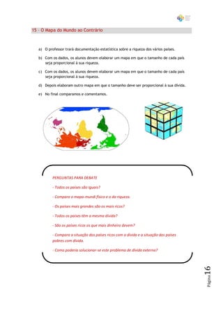 15 – O Mapa do Mundo ao Contrário



   a) O professor trará documentação estatística sobre a riqueza dos vários países.

   b) Com os dados, os alunos devem elaborar um mapa em que o tamanho de cada país
      seja proporcional à sua riqueza.

   c) Com os dados, os alunos devem elaborar um mapa em que o tamanho de cada país
      seja proporcional à sua riqueza.

   d) Depois elaboram outro mapa em que o tamanho deve ser proporcional à sua dívida.

   e) No final comparamos e comentamos.




           PERGUNTAS PARA DEBATE

           - Todos os países são iguais?

           - Compara o mapa-mundi físico e o da riqueza.

           - Os países mais grandes são os mais ricos?

           - Todos os países têm a mesma dívida?

           - São os países ricos os que mais dinheiro devem?

           - Compara a situação dos países ricos com a dívida e a situação dos países
           pobres com dívida.

           - Como poderia solucionar-se este problema de dívida externa?
                                                                                        16
                                                                                        Página
 