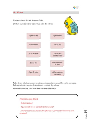 18 - Rótulos



Colocamos diante de cada aluno um rótulo.

(Nenhum aluno deverá ver o seu rótulo antes dos outros).




                      Aprecia-me                           Ignora-me



                      Aconselha-me                           Imita-me



                     Ri-te de mim                        Saúda-me
                                                        com respeito


                       Ajuda-me                        Tem compaixão
                                                          de mim




                     Foge de mim                        Olha-me com
                                                          desprezo



Todos devem relacionar-se com os outros membros conforme o que têm escrito nas costas.
Cada aluno tentará acertar, de acordo com a reacção dos colegas.

Ao fim de 10 minutos, cada aluno deve ir dizendo o seu rótulo.




         PERGUNTAS PARA DEBATE

         - Gostaste do jogo?

         - O que sentiste ao ver-te tratado desta maneira?
                                                                                         19




         - A maneira como os outros de vêm influencia na forma de te relacionares com
         os outros?
                                                                                         Página
 