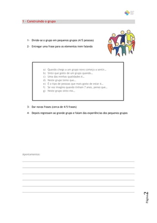 1 – Construindo o grupo




   1- Divide-se o grupo em pequenos grupos (4/5 pessoas)

   2- Entregar uma frase para os elementos irem falando




                a)   Quando chego a um grupo novo começo a sentir…
                b)   Sinto que gosto de um grupo quando…
                c)   Uma das minhas qualidades é…
                d)   Neste grupo temo que…
                e)   É o tipo de pessoas que mais gosto de estar é…
                f)   Se vos imagino quando tinham 7 anos, penso que…
                g)   Neste grupo sinto-me…




   3- Dar novas frases (cerca de 4/5 frases)

   4- Depois regressam ao grande grupo e falam das experiências dos pequenos grupos




Apontamentos:

_________________________________________________________________________________

_________________________________________________________________________________

_________________________________________________________________________________

_________________________________________________________________________________

_________________________________________________________________________________

_________________________________________________________________________________
                                                                                      2
                                                                                      Página
 