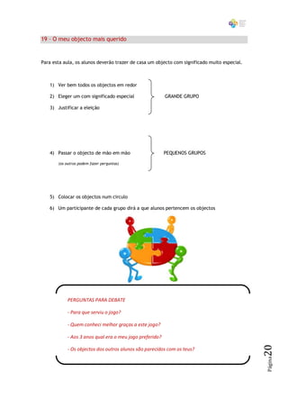 19 – O meu objecto mais querido


Para esta aula, os alunos deverão trazer de casa um objecto com significado muito especial.



   1) Ver bem todos os objectos em redor

   2) Eleger um com significado especial                 GRANDE GRUPO

   3) Justificar a eleição




   4) Passar o objecto de mão em mão                     PEQUENOS GRUPOS

       (os outros podem fazer perguntas)




   5) Colocar os objectos num circulo

   6) Um participante de cada grupo dirá a que alunos pertencem os objectos




           PERGUNTAS PARA DEBATE

           - Para que serviu o jogo?

           - Quem conheci melhor graças a este jogo?

           - Aos 3 anos qual era o meu jogo preferido?
                                                                                              20




           - Os objectos dos outros alunos são parecidos com os teus?
                                                                                              Página
 