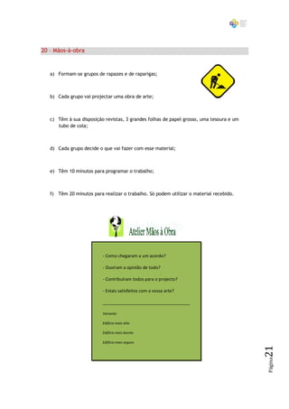 20 – Mãos-à-obra


   a) Formam-se grupos de rapazes e de raparigas;



   b) Cada grupo vai projectar uma obra de arte;



   c) Têm à sua disposição revistas, 3 grandes folhas de papel grosso, uma tesoura e um
      tubo de cola;



   d) Cada grupo decide o que vai fazer com esse material;



   e) Têm 10 minutos para programar o trabalho;



   f) Têm 20 minutos para realizar o trabalho. Só podem utilizar o material recebido.




                          - Como chegaram a um acordo?

                          - Ouviram a opinião de todo?

                          - Contribuíram todos para o projecto?

                          - Estais satisfeitos com a vossa arte?

                          ____________________________________

                          Variante:

                          Edifício mais alto

                          Edifício mais bonito

                          Edifício mais seguro
                                                                                          21
                                                                                          Página
 