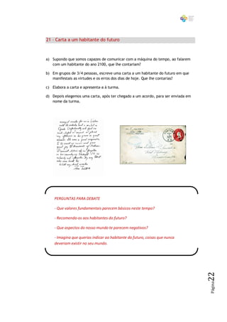 21 – Carta a um habitante do futuro



a) Supondo que somos capazes de comunicar com a máquina do tempo, ao falarem
   com um habitante do ano 2100, que lhe contariam?

b) Em grupos de 3/4 pessoas, escreve uma carta a um habitante do futuro em que
   manifestais as virtudes e os erros dos dias de hoje. Que lhe contarias?

c) Elabora a carta e apresenta-a à turma.

d) Depois elegemos uma carta, após ter chegado a um acordo, para ser enviada em
   nome da turma.




    PERGUNTAS PARA DEBATE

    - Que valores fundamentais parecem básicos neste tempo?

    - Recomenda-os aos habitantes do futuro?

    - Que aspectos do nosso mundo te parecem negativos?

    - Imagina que querias indicar ao habitante do futuro, coisas que nunca
    deveriam existir no seu mundo.
                                                                                  22
                                                                                  Página
 