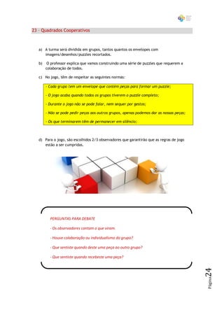 23 – Quadrados Cooperativos



   a) A turma será dividida em grupos, tantos quantos os envelopes com
      imagens/desenhos/puzzles recortados.

   b)   O professor explica que vamos construindo uma série de puzzles que requerem a
        colaboração de todos.

   c) No jogo, têm de respeitar as seguintes normas:

        - Cada grupo tem um envelope que contém peças para formar um puzzle;

        - O jogo acaba quando todos os grupos tiverem o puzzle completo;

        - Durante o jogo não se pode falar, nem sequer por gestos;

        - Não se pode pedir peças aos outros grupos, apenas podemos dar as nossas peças;

        - Os que terminarem têm de permanecer em silêncio;



   d) Para o jogo, são escolhidos 2/3 observadores que garantirão que as regras de jogo
      estão a ser cumpridas.




          PERGUNTAS PARA DEBATE

          - Os observadores contam o que viram.

          - Houve colaboração ou individualismo do grupo?

          - Que sentiste quando deste uma peça ao outro grupo?

          - Que sentiste quando recebeste uma peça?
                                                                                           24
                                                                                           Página
 