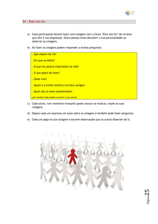 24 – Este sou Eu


   a) Cada participante deverá fazer uma colagem com o título “Este Sou Eu” de revistas
      que têm à sua disposição. Outra pessoa tenta descobrir a sua personalidade ao
      observar as colagens.

   b) Ao fazer as colagens podem responder a muitas perguntas:

      . Que espero da via?

      . Em que acredito?

      . O que me parece importante na vida?

      . O que gosto de fazer?

      . Onde vivo?

      . Quem é a minha família e os meus amigos?

      . Quais são os meus passatempos?

      (em nenhum lado podem escrever o seu nome)


   c) Cada aluno, num momento tranquilo (pode colocar-se música), expõe as suas
      colagens.

   d) Depois cada um expressa um juízo sobre as colagens e também pode fazer perguntas.

   e) Cada um pega na sua colagem e escreve observações que os outros disseram de si.




                                                                                          25
                                                                                          Página
 