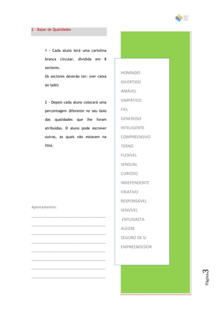 2 – Bazar de Qualidades




       1 - Cada aluno terá uma cartolina

       branca      circular,   dividida    em   8

       sectores.
                                                    HONRADO
       Os sectores deverão ter: (ver caixa
                                                    DIVERTIDO
       ao lado)
                                                    AMÁVEL

       2 – Depois cada aluno colocará uma
                                                    SIMPÁTICO

       percentagem diferente no seu bolo            FIEL

       das      qualidades     que   lhe   foram    GENEROSO

       atribuídas. O aluno pode escrever            INTELIGENTE

       outras, as quais não estavam na              COMPREENSIVO
       lista.                                       TERNO

                                                    FLEXÍVEL

                                                    SENSUAL

                                                    CURIOSO

                                                    INDEPENDENTE

                                                    CRIATIVO

                                                    RESPONSÁVEL
Apontamentos:
                                                    SENSÍVEL
______________________________________
                                                    ENTUSIASTA
______________________________________
                                                    ALEGRE
______________________________________
                                                    SEGURO DE SI
______________________________________
                                                    EMPREENDEDOR
______________________________________

______________________________________

______________________________________
                                                                   3
                                                                   Página




______________________________________
 