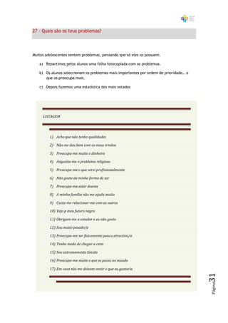 27 – Quais são os teus problemas?




Muitos adolescentes sentem problemas, pensando que só eles os possuem.

   a) Repartimos pelos alunos uma folha fotocopiada com os problemas.

   b) Os alunos seleccionam os problemas mais importantes por ordem de prioridade… o
      que os preocupa mais.

   c) Depois fazemos uma estatística dos mais votados




     LISTAGEM




         1) Acho que não tenho qualidades

         2) Não me dou bem com os meus irmãos

         3) Preocupa-me muito o dinheiro

         4) Angustia-me o problema religioso

         5) Preocupa-me o que serei profissionalmente

         6) Não gosto da minha forma de ser

         7) Preocupa-me estar doente

         8) A minha família não me ajuda muito

         9) Custa-me relacionar-me com os outros

         10) Vejo p meu futuro negro

         11) Obrigam-me a estudar e eu não gosto

         12) Sou muito pesado/a

         13) Preocupa-me ser fisicamente pouco atractivo/a

         14) Tenho medo de chegar a casa

         15) Sou extremamente tímido

         16) Preocupa-me muito o que se passa no mundo

         17) Em casa não me deixam vestir o que eu gostaria
                                                                                       31
                                                                                       Página
 