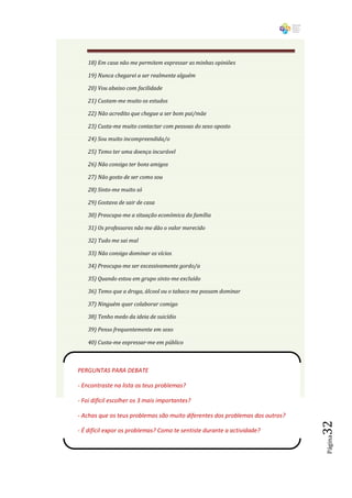 18) Em casa não me permitem expressar as minhas opiniões

    19) Nunca chegarei a ser realmente alguém

    20) Vou abaixo com facilidade

    21) Custam-me muito os estudos

    22) Não acredito que chegue a ser bom pai/mãe

    23) Custa-me muito contactar com pessoas do sexo oposto

    24) Sou muito incompreendida/o

    25) Temo ter uma doença incurável

    26) Não consigo ter bons amigos

    27) Não gosto de ser como sou

    28) Sinto-me muito só

    29) Gostava de sair de casa

    30) Preocupa-me a situação económica da família

    31) Os professores não me dão o valor merecido

    32) Tudo me sai mal

    33) Não consigo dominar os vícios

    34) Preocupa-me ser excessivamente gordo/a

    35) Quando estou em grupo sinto-me excluído

    36) Temo que a droga, álcool ou o tabaco me possam dominar

    37) Ninguém quer colaborar comigo

    38) Tenho medo da ideia de suicídio

    39) Penso frequentemente em sexo

    40) Custa-me expressar-me em público



PERGUNTAS PARA DEBATE

- Encontraste na lista os teus problemas?

- Foi difícil escolher os 3 mais importantes?

- Achas que os teus problemas são muito diferentes dos problemas dos outros?
                                                                               32




- É difícil expor os problemas? Como te sentiste durante a actividade?
                                                                               Página
 