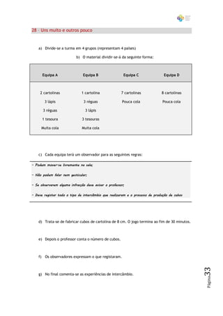 28 – Uns muito e outros pouco


    a) Divide-se a turma em 4 grupos (representam 4 países)

                           b) O material dividir-se-á da seguinte forma:



      Equipa A                 Equipa B                 Equipa C               Equipa D



     2 cartolinas             1 cartolina              7 cartolinas           8 cartolinas

       3 lápis                 3 réguas                Pouca cola              Pouca cola

      3 réguas                  3 lápis

      1 tesoura                3 tesouras

     Muita cola               Muita cola




    c) Cada equipa terá um observador para as seguintes regras:

- Podem mover-se livremente na sala;

- Não podem falar nem gesticular;

- Se observarem alguma infracção deve avisar o professor;

- Deve registar todo o tipo de intercâmbio que realizaram e o processo de produção de cubos




    d) Trata-se de fabricar cubos de cartolina de 8 cm. O jogo termina ao fim de 30 minutos.



    e) Depois o professor conta o número de cubos.



    f) Os observadores expressam o que registaram.
                                                                                               33




    g) No final comenta-se as experiências de intercâmbio.
                                                                                               Página
 