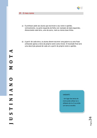 29 – O meu nome




                        a) O professor pede aos alunos que escrevam o seu nome e apelido,
                           verticalmente, na parte esquerda da folha (ver exemplo do lado esquerdo),
                           distanciando cada letra, uma da outra, mais ou menos duas linhas.




                        b) A partir de cada letra, os alunos devem escrever uma palavra ou uma frase
                           utilizando apenas a letra do próprio nome como inicial. O resultado final será
                           uma descrição pessoal de cada um a partir do próprio nome e apelido.
M O T A
J U S T I N I A N O




                                                                               VARIANTE:

                                                                               - em lugar das letras do
                                                                               nome pode utilizar-se o
                                                                               alfabeto de A a Z ou então
                                                                               um tema à escolha
                                                                                                            34
                                                                                                            Página
 