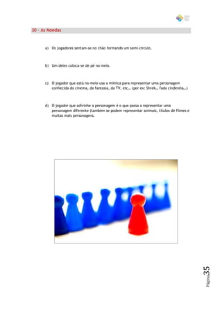 30 – As Moedas


      a) Os jogadores sentam-se no chão formando um semi-circulo.



      b) Um deles coloca-se de pé no meio.



      c) O jogador que está no meio usa a mímica para representar uma personagem
         conhecida do cinema, da fantasia, da TV, etc… (por ex: Shrek… fada cinderela…)



      d) O jogador que adivinhe a personagem é o que passa a representar uma
         personagem diferente (também se podem representar animais, títulos de filmes e
         muitas mais personagens.




                                                                                          35
                                                                                          Página
 
