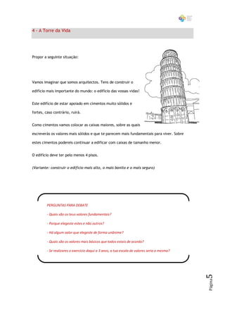 4 - A Torre da Vida




Propor a seguinte situação:




Vamos imaginar que somos arquitectos. Tens de construir o

edifício mais importante do mundo: o edifício das vossas vidas!


Este edifício de estar apoiado em cimentos muito sólidos e

fortes, caso contrário, ruirá.


Como cimentos vamos colocar as caixas maiores, sobre as quais

escreverás os valores mais sólidos e que te parecem mais fundamentais para viver. Sobre

estes cimentos podereis continuar a edificar com caixas de tamanho menor.


O edifício deve ter pelo menos 4 pisos.


(Variante: construir o edifício mais alto, o mais bonito e o mais seguro)




         PERGUNTAS PARA DEBATE

         - Quais são os teus valores fundamentais?

         - Porque elegeste estes e não outros?

         - Há algum valor que elegeste de forma unânime?

         - Quais são os valores mais básicos que todos estais de acordo?

         - Se realizares o exercício daqui a 3 anos, a tua escala de valores seria a mesma?
                                                                                              5
                                                                                              Página
 