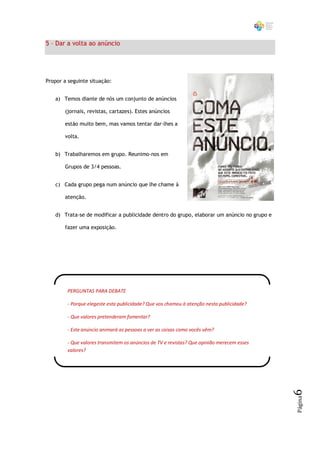 5 – Dar a volta ao anúncio




Propor a seguinte situação:


   a) Temos diante de nós um conjunto de anúncios

       (jornais, revistas, cartazes). Estes anúncios

       estão muito bem, mas vamos tentar dar-lhes a

       volta.


   b) Trabalharemos em grupo. Reunimo-nos em

       Grupos de 3/4 pessoas.


   c) Cada grupo pega num anúncio que lhe chame à

       atenção.


   d) Trata-se de modificar a publicidade dentro do grupo, elaborar um anúncio no grupo e

       fazer uma exposição.




        PERGUNTAS PARA DEBATE

        - Porque elegeste esta publicidade? Que vos chamou à atenção nesta publicidade?

        - Que valores pretenderam fomentar?

        - Este anúncio animará as pessoas a ver as coisas como vocês vêm?

        - Que valores transmitem os anúncios de TV e revistas? Que opinião merecem esses
        valores?
                                                                                            6
                                                                                            Página
 