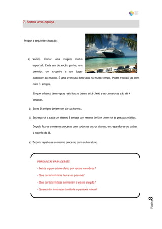 7- Somos uma equipa




Propor a seguinte situação:




   a) Vamos       iniciar     uma      viagem    muito

       especial. Cada um de vocês ganhou um

       prémio:     um       cruzeiro    a   um   lugar

       qualquer do mundo. É uma aventura desejada há muito tempo. Podes realizá-las com

       mais 3 amigos.


       Só que o barco tem regras restritas: o barco está cheio e os camarotes são de 4

       pessoas.


    b) Esses 3 amigos devem ser da tua turma.


    c) Entrega-se a cada um desses 3 amigos um novelo de lã e unem-se as pessoas eleitas.


       Depois faz-se o mesmo processo com todos os outros alunos, entregando-se ao calhas

       o novelo da lã.


    e) Depois repete-se o mesmo processo com outro aluno.




          PERGUNTAS PARA DEBATE

          - Existe algum aluno eleito por vários membros?

          - Que características tem essa pessoa?

          - Que características animaram a vossa eleição?

          - Queres dar uma oportunidade a pessoas novas?
                                                                                            8
                                                                                            Página
 