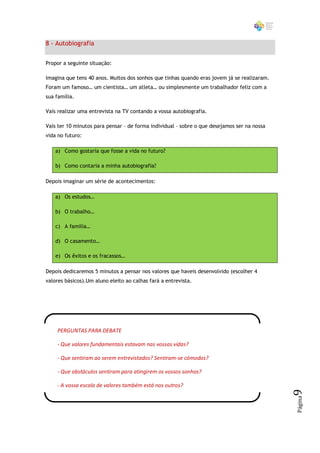 8 - Autobiografia


Propor a seguinte situação:

Imagina que tens 40 anos. Muitos dos sonhos que tinhas quando eras jovem já se realizaram.
Foram um famoso… um cientista… um atleta… ou simplesmente um trabalhador feliz com a
sua família.

Vais realizar uma entrevista na TV contando a vossa autobiografia.

Vais ter 10 minutos para pensar – de forma individual – sobre o que desejamos ser na nossa
vida no futuro:

    a) Como gostaria que fosse a vida no futuro?

    b) Como contaria a minha autobiografia?

Depois imaginar um série de acontecimentos:

    a) Os estudos…

    b) O trabalho…

    c) A família…

    d) O casamento…

    e) Os êxitos e os fracassos…

Depois dedicaremos 5 minutos a pensar nos valores que haveis desenvolvido (escolher 4
valores básicos).Um aluno eleito ao calhas fará a entrevista.




    PERGUNTAS PARA DEBATE

    - Que valores fundamentais estavam nas vossas vidas?

    - Que sentiram ao serem entrevistados? Sentiram-se cómodos?

    - Que obstáculos sentiram para atingirem os vossos sonhos?

    - A vossa escala de valores também está nos outros?
                                                                                             9
                                                                                             Página
 