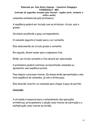 Elaborada por Julia Rocha Camargo – Consultora Pedagógica
FUNDESCOLA- MEC
(retirado de sugestões enviadas pela internet- regiões norte, nordeste e
centro-oeste)

comandos estabelecida pela professora.
A seqüência poderá ser iniciada com os atributos: círculo, azul e
grosso.
Os alunos escolherão a peça correspondente.
O comando seguinte é mudar para a cor vermelha.
Eles selecionarão um círculo grosso e vermelho.
Em seguida, devem mudar para a espessura fina.
Então, um círculo vermelho e fino deverá ser selecionado.
A professora poderá continuar acrescentando comandos ou
apresentar uma seqüência pronta.
Faça depois o processo inverso. Os alunos serão apresentados a uma
nova seqüência de comandos, já com a última peça.
Eles deverão reverter os comandos para chegar à peça de partida.
Conclusão:

A atividade é essencial para o entendimento das operações
aritméticas, principalmente a adição como inverso da subtração e a
multiplicação como inverso da divisão.

10

 