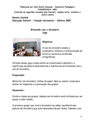 Elaborada por Julia Rocha Camargo – Consultora Pedagógica
FUNDESCOLA- MEC
(retirado de sugestões enviadas pela internet- regiões norte, nordeste e
centro-oeste)

Renata Cantele
Educação Infantil - Coleção Horizontes - Editora IBEP.

Brincando com o Dicionário
Jogo

Objetivos:
O uso do dicionário amplia o
vocabulário, melhora a interpretação da
leitura e esclarece as dúvidas
ortográficas.
Através desse jogo o aluno sente-se incentivado a descobrir o
significado da palavra desconhecida e familiariza-se brincando com o
uso do dicionário.
Preparação:
Material: Um dicionário, folhas de papel, lápis ou caneta, lousa para
anotar as respostas e a pontuação dos grupos.
Desenrolar:
Divida a classe em grupos. Apenas um dicionário será utilizado por um
grupo a cada rodada.
O primeiro grupo, que terá o dicionário em mãos, escolherá uma
palavra do dicionário que ache desconhecida por todos, falando-a em

14

 