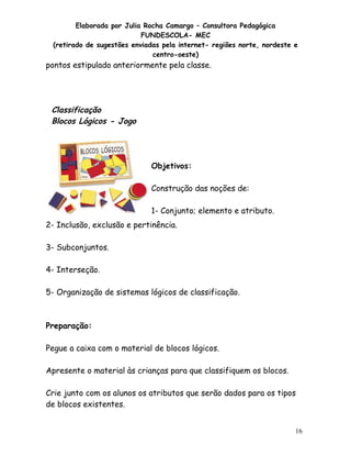 Elaborada por Julia Rocha Camargo – Consultora Pedagógica
FUNDESCOLA- MEC
(retirado de sugestões enviadas pela internet- regiões norte, nordeste e
centro-oeste)

pontos estipulado anteriormente pela classe.

Classificação
Blocos Lógicos - Jogo

Objetivos:
Construção das noções de:
1- Conjunto; elemento e atributo.
2- Inclusão, exclusão e pertinência.
3- Subconjuntos.
4- Interseção.
5- Organização de sistemas lógicos de classificação.

Preparação:
Pegue a caixa com o material de blocos lógicos.
Apresente o material às crianças para que classifiquem os blocos.
Crie junto com os alunos os atributos que serão dados para os tipos
de blocos existentes.
16

 