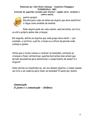 Elaborada por Julia Rocha Camargo – Consultora Pedagógica
FUNDESCOLA- MEC
(retirado de sugestões enviadas pela internet- regiões norte, nordeste e
centro-oeste)

quatro grupos.
Escolha para cada um deles um objeto que deve substituir
a régua como unidade de medida.
Esse objeto pode ser uma caneta, uma borracha, um livro,
ou até o próprio palmo das crianças.
Em seguida, defina os objetos que cada grupo deve medir — por
exemplo, a carteira, a porta, a lousa ou a altura da parede onde
começa a janela.

Antes que a turma comece a realizar as medições, estimule as
crianças a fazer estimativas: quantas borrachas elas acham que
seriam necessárias para determinar o comprimento da mesa? E a
largura?
Como seriam os resultados se, em vez desses objetos, a classe usasse
um livro e um caderno para fazer as medidas? E assim por diante.

Comunicação
O jovem e a comunicação - Dinâmica

19

 