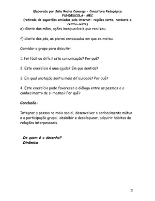 Elaborada por Julia Rocha Camargo – Consultora Pedagógica
FUNDESCOLA- MEC
(retirado de sugestões enviadas pela internet- regiões norte, nordeste e
centro-oeste)

e) diante das mãos, ações inesquecíveis que realizou;
f) diante dos pés, as piores enroscadas em que se meteu.
Convidar o grupo para discutir:
1. Foi fácil ou difícil esta comunicação? Por quê?
2. Este exercício é uma ajuda? Em que sentido?
3. Em qual anotação sentiu mais dificuldade? Por quê?
4. Este exercício pode favorecer o diálogo entre as pessoas e o
conhecimento de si mesmo? Por quê?
Conclusão:
Integrar a pessoa no meio social, desenvolver o conhecimento mútuo
e a participação grupal, desinibir e desbloquear, adquirir hábitos de
relações interpessoais.

De quem é o desenho?
Dinâmica

21

 