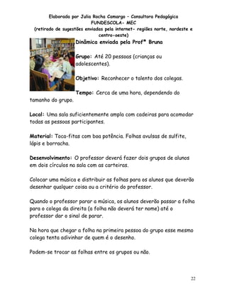 Elaborada por Julia Rocha Camargo – Consultora Pedagógica
FUNDESCOLA- MEC
(retirado de sugestões enviadas pela internet- regiões norte, nordeste e
centro-oeste)

Dinâmica enviada pela Profª Bruna
Grupo: Até 20 pessoas (crianças ou
adolescentes).
Objetivo: Reconhecer o talento dos colegas.

tamanho do grupo.

Tempo: Cerca de uma hora, dependendo do

Local: Uma sala suficientemente ampla com cadeiras para acomodar
todas as pessoas participantes.
Material: Toca-fitas com boa potência. Folhas avulsas de sulfite,
lápis e borracha.
Desenvolvimento: O professor deverá fazer dois grupos de alunos
em dois círculos na sala com as carteiras.
Colocar uma música e distribuir as folhas para os alunos que deverão
desenhar qualquer coisa ou a critério do professor.
Quando o professor parar a música, os alunos deverão passar a folha
para o colega da direita (a folha não deverá ter nome) até o
professor dar o sinal de parar.
Na hora que chegar a folha na primeira pessoa do grupo esse mesmo
colega tenta adivinhar de quem é o desenho.
Podem-se trocar as folhas entre os grupos ou não.

22

 