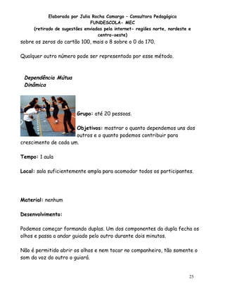 Elaborada por Julia Rocha Camargo – Consultora Pedagógica
FUNDESCOLA- MEC
(retirado de sugestões enviadas pela internet- regiões norte, nordeste e
centro-oeste)

sobre os zeros do cartão 100, mais o 8 sobre o 0 do 170.
Qualquer outro número pode ser representado por esse método.

Dependência Mútua
Dinâmica

Grupo: até 20 pessoas.
Objetivos: mostrar o quanto dependemos uns dos
outros e o quanto podemos contribuir para
crescimento de cada um.
Tempo: 1 aula
Local: sala suficientemente ampla para acomodar todos os participantes.

Material: nenhum
Desenvolvimento:
Podemos começar formando duplas. Um dos componentes da dupla fecha os
olhos e passa a andar guiado pelo outro durante dois minutos.
Não é permitido abrir os olhos e nem tocar no companheiro, tão somente o
som da voz do outro o guiará.

25

 