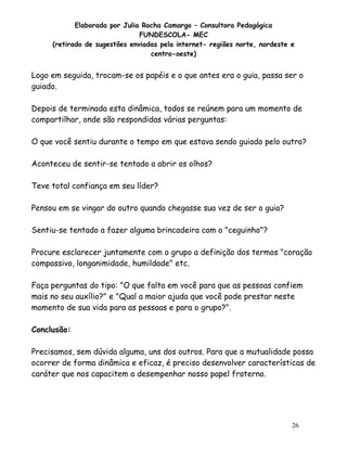 Elaborada por Julia Rocha Camargo – Consultora Pedagógica
FUNDESCOLA- MEC
(retirado de sugestões enviadas pela internet- regiões norte, nordeste e
centro-oeste)

Logo em seguida, trocam-se os papéis e o que antes era o guia, passa ser o
guiado.
Depois de terminada esta dinâmica, todos se reúnem para um momento de
compartilhar, onde são respondidas várias perguntas:
O que você sentiu durante o tempo em que estava sendo guiado pelo outro?
Aconteceu de sentir-se tentado a abrir os olhos?
Teve total confiança em seu líder?
Pensou em se vingar do outro quando chegasse sua vez de ser o guia?
Sentiu-se tentado a fazer alguma brincadeira com o "ceguinho"?
Procure esclarecer juntamente com o grupo a definição dos termos "coração
compassivo, longanimidade, humildade" etc.
Faça perguntas do tipo: "O que falta em você para que as pessoas confiem
mais no seu auxílio?" e "Qual a maior ajuda que você pode prestar neste
momento de sua vida para as pessoas e para o grupo?".
Conclusão:
Precisamos, sem dúvida alguma, uns dos outros. Para que a mutualidade possa
ocorrer de forma dinâmica e eficaz, é preciso desenvolver características de
caráter que nos capacitem a desempenhar nosso papel fraterno.

26

 