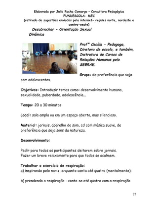 Elaborada por Julia Rocha Camargo – Consultora Pedagógica
FUNDESCOLA- MEC
(retirado de sugestões enviadas pela internet- regiões norte, nordeste e
centro-oeste)

Desabrochar - Orientação Sexual
Dinâmica

Profª Cecília - Pedagoga,
Diretora de escola, e também,
Instrutora de Cursos de
Relações Humanas pelo
SEBRAE.

com adolescentes.

Grupo: de preferência que seja

Objetivos: Introduzir temas como: desenvolvimento humano,
sexualidade, puberdade, adolescência...
Tempo: 20 a 30 minutos
Local: sala ampla ou em um espaço aberto, mas silencioso.
Material: jornais, aparelho de som, cd com música suave, de
preferência que seja sons da natureza.
Desenvolvimento:
Pedir para todos os participantes deitarem sobre jornais.
Fazer um breve relaxamento para que todos se acalmem.
Trabalhar o exercício de respiração:
a) inspirando pelo nariz, enquanto conta até quatro (mentalmente);
b) prendendo a respiração - conta-se até quatro com a respiração

27

 