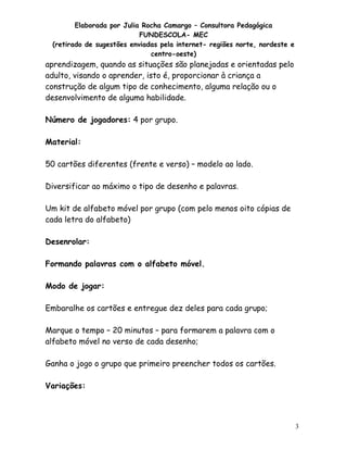 Elaborada por Julia Rocha Camargo – Consultora Pedagógica
FUNDESCOLA- MEC
(retirado de sugestões enviadas pela internet- regiões norte, nordeste e
centro-oeste)

aprendizagem, quando as situações são planejadas e orientadas pelo
adulto, visando o aprender, isto é, proporcionar à criança a
construção de algum tipo de conhecimento, alguma relação ou o
desenvolvimento de alguma habilidade.
Número de jogadores: 4 por grupo.
Material:
50 cartões diferentes (frente e verso) – modelo ao lado.
Diversificar ao máximo o tipo de desenho e palavras.
Um kit de alfabeto móvel por grupo (com pelo menos oito cópias de
cada letra do alfabeto)
Desenrolar:
Formando palavras com o alfabeto móvel.
Modo de jogar:
Embaralhe os cartões e entregue dez deles para cada grupo;
Marque o tempo – 20 minutos – para formarem a palavra com o
alfabeto móvel no verso de cada desenho;
Ganha o jogo o grupo que primeiro preencher todos os cartões.
Variações:

3

 