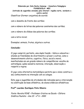 Elaborada por Julia Rocha Camargo – Consultora Pedagógica
FUNDESCOLA- MEC
(retirado de sugestões enviadas pela internet- regiões norte, nordeste e
centro-oeste)

Classificar (formar conjuntos) de acordo:
com o desenho da frente dos cartões;
com o número de letras das palavras constantes dos cartões;
com o número de sílabas das palavras dos cartões;
com a letra inicial;
Exemplos: animais, frutas, objetos e outros.
Conclusão:
O jogo cumprirá, portanto, uma dupla função – lúdica e educativa –
aliando as finalidades de divertimento e prazer a outras, como o
desenvolvimento afetivo, cognitivo, físico, social e moral,
manifestadas em um grande número de competências: escolha de
estratégias, ações sensório-motoras, interação, observação e
respeito a regras.
O jogo como alternativa metodológica permite que o aluno construa o
seu conhecimento na interação com os colegas.
Este jogo e sugestões de atividades são indicadas para a intervenção
na construção da base alfabética, de alunos silábicos-alfabéticos.
Profª Lourdes Eustáquio Pinto Ribeiro

Fonte: Revista PCNE – Professor Criativo na Escola – Editora
Didática Paulista – Ano II – nº 6 – 2001

4

 
