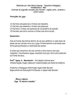 Elaborada por Julia Rocha Camargo – Consultora Pedagógica
FUNDESCOLA- MEC
(retirado de sugestões enviadas pela internet- regiões norte, nordeste e
centro-oeste)

Variações do jogo:

1.2 Cartela
1.3 Cartela
1.4 Cartela
1.5 Cartela

com palavras e fichas com desenho;
com desenho e fichas com palavras;
e fichas com palavras do vocabulário de estudo;
com letra cursiva e fichas com letra script.

Desenrolar:
Com as fichas das letras dentro de um saco plástico e cada aluno de
posse de sua cartela inicia-se o jogo. Primeiramente é sorteada uma
letra pela professora e mostrada aos alunos.
O aluno que encontrar em sua cartela a letra marca com uma
tampinha. A professora segue cantando letra por letra até acabarem
as fichas do saco.
Profª Ignez A. Maraninchi - Atividades Lúdicas para
Alfabetização-Jogos clássicos transformados em material didático
Filosofia e Pedagogia Habilitação Supervisão Escolar
Especialista em Educação Pré Escolar e Supervisão Escolar

Blocos Lógicos
Jogo “O mestre mandou”

8

 