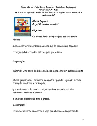 Elaborada por Julia Rocha Camargo – Consultora Pedagógica
FUNDESCOLA- MEC
(retirado de sugestões enviadas pela internet- regiões norte, nordeste e
centro-oeste)

Blocos Lógicos
Jogo “O mestre mandou”
Objetivos:

rápidas

Os alunos farão comparações cada vez mais

quando estiverem pensando na peça que se encaixe em todas as
condições dos atributos ditados pela professora.

Preparação:

Material: Uma caixa de Blocos Lógicos, composto por quarenta e oito

blocos geométricos, composto de quatro tipos de “figuras”: círculo,
triângulo, quadrado e retângulo;
que variam em três cores: azul, vermelho e amarelo; em dois
tamanhos: pequeno e grande;
e em duas espessuras: fina e grossa.
Desenrolar:
Os alunos deverão encontrar a peça que obedeça à seqüência de

9

 