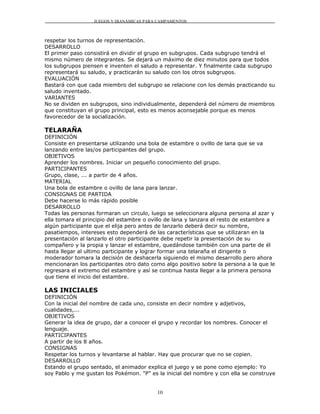 JUEGOS Y DIANÁMICAS PARA CAMPAMENTOS



respetar los turnos de representación.
DESARROLLO
El primer paso consistirá en dividir el grupo en subgrupos. Cada subgrupo tendrá el
mismo número de integrantes. Se dejará un máximo de diez minutos para que todos
los subgrupos piensen e inventen el saludo a representar. Y finalmente cada subgrupo
representará su saludo, y practicarán su saludo con los otros subgrupos.
EVALUACIÓN
Bastará con que cada miembro del subgrupo se relacione con los demás practicando su
saludo inventado.
VARIANTES
No se dividen en subgrupos, sino individualmente, dependerá del número de miembros
que constituyan el grupo principal, esto es menos aconsejable porque es menos
favorecedor de la socialización.

TELARAÑA
DEFINICIÓN
Consiste en presentarse utilizando una bola de estambre o ovillo de lana que se va
lanzando entre las/os participantes del grupo.
OBJETIVOS
Aprender los nombres. Iniciar un pequeño conocimiento del grupo.
PARTICIPANTES
Grupo, clase, ... a partir de 4 años.
MATERIAL
Una bola de estambre o ovillo de lana para lanzar.
CONSIGNAS DE PARTIDA
Debe hacerse lo más rápido posible
DESARROLLO
Todas las personas formaran un circulo, luego se seleccionara alguna persona al azar y
ella tomara el principio del estambre o ovillo de lana y lanzara el resto de estambre a
algún participante que el elija pero antes de lanzarlo deberá decir su nombre,
pasatiempos, intereses esto dependerá de las características que se utilizaran en la
presentación al lanzarlo el otro participante debe repetir la presentación de su
compañero y la propia y lanzar el estambre, quedándose también con una parte de él
hasta llegar al ultimo participante y lograr formar una telaraña el dirigente o
moderador tomara la decisión de deshacerla siguiendo el mismo desarrollo pero ahora
mencionaran los participantes otro dato como algo positivo sobre la persona a la que le
regresara el extremo del estambre y así se continua hasta llegar a la primera persona
que tiene el inicio del estambre.

LAS INICIALES
DEFINICIÓN
Con la inicial del nombre de cada uno, consiste en decir nombre y adjetivos,
cualidades,...
OBJETIVOS
Generar la idea de grupo, dar a conocer el grupo y recordar los nombres. Conocer el
lenguaje.
PARTICIPANTES
A partir de los 8 años.
CONSIGNAS
Respetar los turnos y levantarse al hablar. Hay que procurar que no se copien.
DESARROLLO
Estando el grupo sentado, el animador explica el juego y se pone como ejemplo: Yo
soy Pablo y me gustan los Pokémon. "P" es la inicial del nombre y con ella se construye


                                          10
 