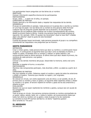 JUEGOS Y DIANÁMICAS PARA CAMPAMENTOS



Los participantes hacen preguntas con las letras de un nombre
OBJETIVOS
Conocer información específica diversa de los participantes
PARTICIPANTES
Grupo, clase, ... a partir de 10 años, en parejas.
CONSIGNAS DE PARTIDA
Prestar atención a la información dada y respetar las respuestas de los demás.
DESARROLLO
El grupo es subdividido en parejas. Cada persona en la pareja dice o escribe su nombre
en una hoja de papel. Con las letras de su nombre la otra persona debe formular
cualquier tipo de pregunta (puede depender de la situación). En las preguntas
cualquiera de sus palabras debe empezar por la letra correspondiente del nombre,
desde la primera hasta la última. Cuando una persona haya terminado empieza la
siguiente. Por ejemplo: CRIS ¿Te gustan los Caramelos? ¿Qué te hace Reír? ¿Hablas
algún otro Idioma? ¿Qué te gusta de esta Sociedad?
EVALUACIÓN
Cuando las parejas hayan terminado, cada persona presenta al grupo a su compañero
comentando las respuestas a las preguntas que se hicieron.

GESTO PARANOICO
DEFINICIÓN
Crear e imitar gestos. Cada persona tiene que decir su nombre y a continuación hacer
un gesto. A continuación el siguiente tiene que decir como se llamaba al anterior, y
repetir su gesto. Él también dice su nombre y realizar un gesto distinto y así
sucesivamente hasta la última persona. El último tiene que decir desde el primero, los
nombres de cada persona y sus gestos.
OBJETIVOS
Conocer a los demás miembros del grupo. Desarrollar la memoria, tanto oral como
gestual
Aprender a respetar el turno y a escuchar.
PARTICIPANTES
Mientras más componentes participen, más divertido y difícil. La edad es a partir de 4
años
CONSIGNAS DE PARTIDA
Hay que respetar el orden. Debemos repetir el nombre y gesto de todos los anteriores
y añadir el nuestro. Tenemos que intentar no repetir y ser originales.
DESARROLLO
Se colocan en círculo, con cierta separación unos de otros y a ser posible, de pie. El
primero dice su nombre y hace un gesto y el siguiente debe repetirlos ambos y añadir
su nombre y su gesto. El tercero repetirá el nombre y gesto de los dos anteriores y
añadirá el suyo.
EVALUACIÓN
Bastará con que se vayan repitiendo los nombres y gestos, aunque sea con ayuda de
los compañeros
VARIANTE
Todo el grupo en círculo. Una persona comienza diciendo su nombre acompañado de
un gesto, saltos, saludo, baile, etc. y todos lo repiten, así sucesivamente hasta que
todos han dicho su nombre con su gesto y todo el grupo lo ha ido repitiendo.
La variante la envía Mª Carmen del Barrio y le llama "repetimos gestos".
Otra variante es "me pica".

EL ABOGADO
DEFINICIÓN


                                          12
 