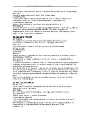 JUEGOS Y DIANÁMICAS PARA CAMPAMENTOS



El coordinador pregunta datos básicos y responde el compañero del al lado (abogado).
OBJETIVOS
Conocer a las personas dentro de un determinado grupo
PARTICIPANTES
La edad de los participantes puede ser de los 8 años en adelante. El número de
participantes puede ser variado, con preferencia de 10 personas o 30.
CONSIGNAS DE PARTIDA
Solo es importante que se mantengan dentro de la ronda o turno
DESARROLLO
Consiste colocar en una ronda personas que pueden ser entre 10 a 30 o más, entonces
empezando de un extremo la persona siguiente va a ser su abogado y así
sucesivamente, entonces el coordinador pregunta algo a una persona (su nombre o
edad) y el que responde es su abogado.

BUSCANDO PAREJA
DEFINICIÓN
El animador reparte entre el grupo diferentes objetos (caramelos, piezas
geométricas..) Cada persona debe buscar a su pareja y presentarse.
OBJETIVOS
Favorecer el primer contacto entre los miembros de un grupo nuevo
Romper el hielo
PARTICIPANTES
Indiferente
MATERIAL
Objetos diferentes (caramelos de colores, figuras geométricas de diferentes formas...)
CONSIGNAS DE PARTIDA
Cada persona va a coger un objeto de la bolsa sin mirar y no se puede cambiar.
DESARROLLO
El animador introduce en una bolsa o caja una serie de parejas de objetos, por ejemplo
caramelos de diferentes colores. Va pasando la caja por todo el grupo para que cada
persona coja una pieza sin mirar.
Cada persona tiene que buscar a su pareja, por ejemplo los que ha elegido el caramelo
de color rojo, se sientan juntos y hablan entre ellos diciendo el nombre, sus aficiones,
que le gusta hacer en su tiempo libre. Se indica al grupo que han de estar muy atentos
a lo que les diga el compañero ya que luego ellos tendrán que presentarlo al resto del
grupo.
Cada miembro de la pareja presenta después a la persona con la que ha estado
hablando al resto del grupo.

EL BOLÍGRAFO LOCO
DEFINICIÓN
Se hace girar un bolígrafo y hacia quién apunte debe decir el nombre y alguna
característica de un compañero
OBJETIVOS
Conocimiento de los nombres del grupo y de alguna característica personal.
PARTICIPANTES
A partir de los 8 años. El número es ilimitado
CONSIGNAS DE PARTIDA
En la primera vuelta, cada participante dice su nombre y una cualidad suya que le
parezca determinante.
Debe tratarse de cualidades positivas de un mismo. Se dice en pocas palabras. Es
preferible que no se puedan repetir lar personas de las que se hable.
DESARROLLO


                                           13
 