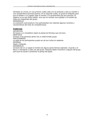 JUEGOS Y DIANÁMICAS PARA CAMPAMENTOS



Sentados en círculo, en una primera vuelta cada uno se presenta y dice su nombre y
una característica personal positiva. En la segunda vuelta, se girará el bolígrafo para
que al señalar a un jugador diga el nombre y la característica de otra persona. El
objetivo no es que todos hablen, sino que se nombre una cualidad y el nombre de
todos los integrantes del grupo.
DESARROLLO
La evaluación será positiva si los participantes han retenido algunos nombres y
características del resto de compañeros/as.

PAREJAS
DEFINICIÓN
Se busca a un compañero según la pareja de famosos que nos toco.
OBJETIVOS
Conocer a las personas dentro de un determinado grupo
PARTICIPANTES
La edad de los participantes puede ser de los 6 años en adelante.
MATERIAL
Papel y bolígrafo.
DESARROLLO
Consiste dar en un papel el nombre de alguna parea famosa (ejemplo: el gordo y el
flaco) y entregarlo a cada uno del grupo. Después deben encontrar a alguien del grupo
para que les ayude a presentar la pareja del papel.




                                           14
 