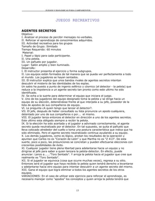 JUEGOS Y DIANÁMICAS PARA CAMPAMENTOS




                          JUEGOS RECREATIVOS

AGENTES SECRETOS
Objetivo:
I. Analizar el proceso de percibir mensajes no-verbales.
II. Reforzar el aprendizaje de conocimientos adquiridos.
III. Actividad recreativa para los grupos
Tamaño de Grupo: Ilimitado
Tiempo Requerido: 60 minutos
 Material:
I. Papel y lápiz para cada participante.
II. Una pelota.
III. Un pañuelo por jugador.
Lugar: Salón amplio y bien iluminado.
Desarrollo:
I. El instructor presenta el ejercicio y forma subgrupos.
II. Los equipos están formados de tal manera que se pueda ver perfectamente a todo
el mundo. Los jugadores se hayan sentados.
III. El instructor explica que unos bandos rivales de agentes secretos intentan
descubrir el misterio de las identidades de los espías.
Un sabio ha puesto a punto de ingenio esférico y cósmico (el detector - la pelota) que
reduce a la impotencia a un agente secreto tan pronto como este ultimo ha sido
identificado.
IV. Se echa a la suerte para determinar el equipo que iniciara el juego.
V. Uno de los jugadores del equipo designado toma la pelota y se dirige hacia un
equipo de su elección, deteniéndose frente al que interpela a su jefe, poseedor de la
lista de apodos de sus compañeros de equipo.
VI. Le pregunta ¿A quien tengo que lanzar el detector?.
VII. El jefe, después de haber consultado su lista pronuncia un apodo cualquiera,
detentado por uno de sus compañeros o por... el mismo.
VIII. El jugador lanza entonces el detector en dirección a uno de los agentes secretos.
Este ultimo esta obligado siempre a recibir la pelota.
IX. Si la elección ha sido acertada y el jugador a adivinado correctamente, el agente
secreto queda neutralizado por el detector. En tal supuesto, se quita el pañuelo que
lleva colocado alrededor del cuello o toma una postura característica que indica que ha
sido eliminado. Pero el agente secreto neutralizado continua ayudando a su equipo.
X. Los demás jugadores, como es lógico, anotan los resultados de la operación y
apuntan que Carlos no es "Corazón de León" y que Martha no es "Z 413". De esta
suerte, poco a poco, las presunciones se concretan y pueden efectuarse elecciones con
crecientes posibilidades de éxito.
XI. Cualquier jugador tiene plena libertad para adelantarse hacia un equipo y no
dirigirse al jefe para saber a quien lanzara la pelota-detector. En efecto, puede
anunciar: Lanzo a......"Toro Sentado". Y arroja la pelota hacia el jugador que cree que
realmente es "Toro Sentado".
XII. Si el jugador se equivoca (cosa que ocurre muchas veces), regresa a su sitio.
Entonces será el jugador que haya recibido la pelota quien tendrá derecho a levantarse
y adelantarse hacia otro equipo para intentar descubrir a un agente secreto del mismo.
XIII. Gana el equipo que logra eliminar a todos los agentes secretos de los otros
equipos.
VARIACIONES: En el caso de utilizar este ejercicio para reforzar el aprendizaje, es
necesario manejar como "apodos" los conceptos y quien arroja la pelota tendrá que



                                          15
 