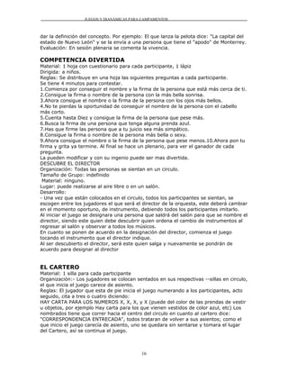 JUEGOS Y DIANÁMICAS PARA CAMPAMENTOS



dar la definición del concepto. Por ejemplo: El que lanza la pelota dice: "La capital del
estado de Nuevo León" y se la envía a una persona que tiene el "apodo" de Monterrey.
Evaluación: En sesión plenaria se comenta la vivencia.

COMPETENCIA DIVERTIDA
Material: 1 hoja con cuestionario para cada participante, 1 lápiz
Dirigida: a niños.
Reglas: Se distribuye en una hoja las siguientes preguntas a cada participante.
Se tiene 4 minutos para contestar.
1.Comienza por conseguir el nombre y la firma de la persona que está más cerca de ti.
2.Consigue la firma o nombre de la persona con la más bella sonrisa.
3.Ahora consigue el nombre o la firma de la persona con los ojos más bellos.
4.No te pierdas la oportunidad de conseguir el nombre de la persona con el cabello
más corto.
5.Cuenta hasta Diez y consigue la firma de la persona que pese más.
6.Busca la firma de una persona que tenga alguna prenda azul.
7.Has que firme las persona que a tu juicio sea más simpático.
8.Consigue la firma o nombre de la persona más bella o sexy.
9.Ahora consigue el nombre o la firma de la persona que pese menos.10.Ahora pon tu
firma y grita ya termine. Al final se hace un plenario, para ver el ganador de cada
pregunta.
La pueden modificar y con su ingenio puede ser mas divertida.
DESCUBRE EL DIRECTOR
Organización: Todas las personas se sientan en un circulo.
Tamaño de Grupo: indefinido
 Material: ninguno.
Lugar: puede realizarse al aire libre o en un salón.
Desarrollo:
- Una vez que están colocados en el circulo, todos los participantes se sientan, se
escogen entre los jugadores el que será el director de la orquesta, este deberá cambiar
en el momento oportuno, de instrumento, debiendo todos los participantes imitarlo.
Al iniciar el juego se designara una persona que saldrá del salón para que se nombre el
director, siendo este quien debe descubrir quien ordena el cambio de instrumentos al
regresar al salón y observar a todos los músicos.
En cuanto se ponen de acuerdo en la designación del director, comienza el juego
tocando el instrumento que el director indique.
Al ser descubierto el director, será este quien salga y nuevamente se pondrán de
acuerdo para designar al director


EL CARTERO
Material: 1 silla para cada participante
Organización:- Los jugadores se colocan sentados en sus respectivas --sillas en circulo,
el que inicia el juego carece de asiento.
Reglas: El jugador que esta de pie inicia el juego numerando a los participantes, acto
seguido, cita a tres o cuatro diciendo:
HAY CARTA PARA LOS NUMEROS X, X, X, y X (puede del color de las prendas de vestir
u objetos, por ejemplo Hay carta para los que vienen vestidos de color azul, etc) Los
nombrados tiene que correr hacia el centro del circulo en cuanto al cartero dice:
"CORRESPONDENCIA ENTRECADA", todos trataran de volver a sus asientos; como el
que inicio el juego carecía de asiento, uno se quedara sin sentarse y tomara el lugar
del Cartero, así se continua el juego.



                                           16
 