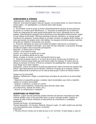 JUEGOS Y DIANÁMICAS PARA CAMPAMENTOS




                             DINAMICAS VARIAS

DIBUJANDO A CIEGAS
 Destinatarios: Niños, jóvenes y adultos.
Material: Una bolsa de papel o tela por equipo; se le puede pintar un rostro triste por
ambos lados - Un papelógrafo y un plumón para cada equipo.
Desarrollo:
1.- El animador invita al grupo a formar espontáneamente equipos de seis personas.
Se ponen un nombre para identificarse. 2.- Escuchan la explicación de la dinámica:
Todos los integrantes de cada equipo participarán por turno, dibujando con la vista
tapada. Cada dibujante agregará otros elementos a los dibujados anteriormente, según
lo que indique el animador. Mientras participa el primer voluntario, su equipo puede
orientarlo con aplausos. Cuando dibuje en el lugar correcto, los golpes serán fuertes. Si
está equivocado, los golpes serán más débiles. Los equipos contrarios pueden estorbar
la ayuda con silbidos o tarareando una canción.
3.- El primer dibujante se cubre con la bolsa de papel o tela oscura y comienza a
dibujar lo que le señala el animador. Una casa con dos ventanas y una puerta. Entrega
la bolsa de papel o tela al segundo participante.
Segundo: un árbol junto a la casa.
Tercero: el sol sobre la casa.
Cuarto: una vaca en el jardín de la casa.
Quinto: la cordillera detrás de la casa.
Sexto: el papá, la mamá y su hijo caminando hacia la casa.
4.- Participa el equipo número 2. Lo hace de la misma manera que el anterior. La
dinámica continúa igual hasta que intervienen todos los equipos. El motivo que se
dibuja es siempre el mismo. Al final se comparan los papelógrafos. Gana el equipo
cuyo dibujo es el mejor logrado.
Evaluación: ¿Cómo se sintieron durante la experiencia? ¿Qué momento les resultó más
difícil? ¿Qué descubrieron de los demás? ¿Sintieron el apoyo de su equipo? ¿Cómo
podría relacionarse la dinámica con la vida de este grupo? ¿Cómo se sienten ahora?

Tareas con la comunidad
Objetivo: Reflexionar y llegar a compromisos concretos de servicios en la comunidad.
Reglas:
- Separarse en pequeños grupos y analizar ¿Qué necesidades, que retos y desafíos
existen en nuestra comunidad?
- Realizar un plenario y puesta en común.
- Analizar cómo podemos, preparamos para afrontar estos retos
(el compromiso, sentido de misión, etc.)
- Asumir un compromiso y realizarlo.

ACENTUAR LO POSITIVO
Objetivo: Lograr que las personas puedan derribar las barreras impuestas por ellas
mismas debido a que no les permiten tener un buen concepto propio; mejorar la
imagen de ellas mismas mediante el intercambio de comentarios y cualidades
personales.
Tamaño de Grupo: 20 participantes
Tiempo Requerido: 10 minutos. Material: Ninguno Lugar: Un salón amplio que permita
a los participantes estar sentados y comentar.
Desarrollo:
I. Muchos hemos crecido con la idea de que no es "correcto" el auto elogio o, para el



                                           18
 