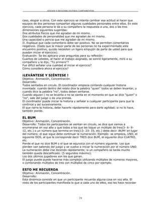 JUEGOS Y DIANÁMICAS PARA CAMPAMENTOS



caso, elogiar a otros. Con este ejercicio se intenta cambiar esa actitud al hacer que
equipos de dos personas compartan algunas cualidades personales entre ellos. En este
ejercicio, cada persona le da a su compañero la respuesta a una, dos o las tres
dimensiones siguientes sugeridas:
Dos atributos físicos que me agradan de mí mismo.
Dos cualidades de personalidad que me agradan de mí mismo.
Una capacidad o pericia que me agradan de mí mismo.
II. Explique que cada comentario debe ser positivo. No se permiten comentarios
negativos. (Dado que la mayor parte de las personas no ha experimentado este
encuentro positivo, quizás necesiten un ligero empujón de parte de usted para que
puedan iniciar el ejercicio).
Evaluación: Se les aplicara unas preguntas para su reflexión:
Cuantos de ustedes, al hacer el trabajo asignado, se sonrió ligeramente, miró a su
compañero y le dijo, "Tú primero"?
Fue difícil señalar una cualidad al iniciar el ejercicio?
Cómo considera ahora el ejercicio?

¡LEVÁNTESE Y SIÉNTESE !
Objetivo: Animación, Concentración.
Desarrollo:
Todos sentados en circulo. El coordinador empieza contando cualquier historia
inventada. cuando dentro del relato dice la palabra "quien" todos se deben levantar, y
cuando dice la palabra "no", todos deben sentarse.
Cuando alguien ( no se levanta o no se sienta en el momento en que se dice "quien" o
"no", sale del juego o da una prenda.
El coordinador puede iniciar la historia y señalar a cualquier participante para que la
continúe y así sucesivamente.
El que narra la historia, debe hacerlo rápidamente para darle agilidad; si no lo hace,
también pierde.

EL BUM
Objetivo: Animación, Concentración.
Desarrollo: Todos los participantes se sientan en círculo, se dice que vamos a
enumerarse en voz alta y que todos a los que les toque un múltiplo de tres(3- 6- 9-
12, etc.) o un número que termina en tres(13- 23- 33, etc.) debe decir ¡BUM! en lugar
del número; el que sigue debe continuar la numeración. Ejemplo: se empieza, UNO, el
siguiente DOS, al que le corresponde decir TRES dice BUM, el siguiente dice CUATRO,
etc.
Pierde el que no dice BUM o el que se equivoca con el número siguiente. Los que
pierden van saliendo del juego y se vuelve a iniciar la numeración por el número UNO.
La numeración debe irse diciendo rápidamente; si un compañero se tarda mucho
también queda descalificado. (5 segundos máximo).
Los dos últimos jugadores son los que ganan.
El juego puede puede hacerse más complejo utilizando múltiplos de números mayores,
o combinando múltiplos de tres con múltiplos de cinco por ejemplo.

ESTO ME RECUERDA
Objetivo: Animación, Concentración.
Desarrollo:
Esta dinámica consiste en que un participante recuerda alguna cosa en voz alta. El
resto de los participantes manifiesta lo que a cada uno de ellos, eso les hace recordar




                                           19
 
