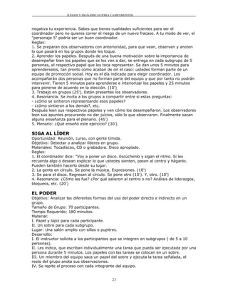 JUEGOS Y DIANÁMICAS PARA CAMPAMENTOS



negativa tu experiencia. Sabes que tienes cualidades suficientes para ser el
coordinador pero no quieres correr el riesgo de un nuevo fracaso. A tu modo de ver, el
"personaje 5" podría ser un buen coordinador.
Reglas:
1. Se preparan dos observadores con anterioridad, para que vean, observen y anoten
lo que pasará en los grupos donde les toque.
2. Aprender los papeles. Después de una buena motivación sobre la importancia de
desempeñar bien los papeles que se les van a dar, se entrega en cada subgrupo de 5
personas, el respectivo papel que les toca representar. Se dan unos 5 minutos para
aprendérselos, tan pronto como acaban de oír el caso: ustedes forman parte de un
equipo de promoción social. Hoy es el día indicado para elegir coordinador. Los
acompañarán dos personas que no forman parte del equipo y que por tanto no podrán
intervenir. Tienen 5 minutos para aprenderse e interiorizar los papeles y 25 minutos
para ponerse de acuerdo en la elección. (10')
3. Trabajo en grupos (25'). Están presentes los observadores.
4. Resonancia. Se invita a los grupos a compartir entre si estas preguntas:
- ¿cómo se sintieron representando esos papeles?
- ¿cómo sintieron a los demás?, etc.
Después leen sus respectivos papeles y ven cómo los desempeñaron. Los observadores
leen sus apuntes procurando no dar juicios, sólo lo que observaron. Finalmente sacan
alguna enseñanza para el plenario. (45')
5. Plenario: ¿Qué enseñó este ejercicio? (30')

SIGA AL LÍDER
Oportunidad: Reunión, curso, con gente tímida.
Objetivo: Detectar o analizar líderes en grupo.
Materiales: Tocadiscos, CD o grabadora. Disco apropiado.
Reglas:
1. El coordinador dice: "Voy a poner un disco. Escúchenlo y sigan el ritmo. Si les
recuerda algo o desean explicar lo que ustedes sienten, pasen al centro y háganlo.
Pueden también hacerlo desde su lugar.
2. La gente en círculo. Se pone la música. Expresiones. (10')
3. Se para el disco. Regresan al círculo. Se pone otro (10'). Y, otro. (10')
4. Resonancia: ¿Cómo les fue? ¿Por qué salieron al centro o no? Análisis de liderazgos,
bloqueos, etc. (20')

EL PODER
Objetivo: Analizar las diferentes formas del uso del poder directo e indirecto en un
grupo.
Tamaño de Grupo: 70 participantes.
Tiempo Requerido: 180 minutos.
Material:
I. Papel y lápiz para cada participante.
II. Un sobre para cada subgrupo.
Lugar: Una salón amplio con sillas o pupitres.
Desarrollo:
I. El instructor solicita a los participantes que se integren en subgrupos ( de 5 a 10
personas).
II. Les indica, que escriban individualmente una tarea que pueda ser ejecutada por una
persona durante 5 minutos. Los papeles con las tareas se colocan en un sobre.
III. Un miembro del equipo saca un papel del sobre y ejecuta la tarea señalada, el
resto del grupo anota sus observaciones.
IV. Se repite el proceso con cada integrante del equipo.


                                          23
 